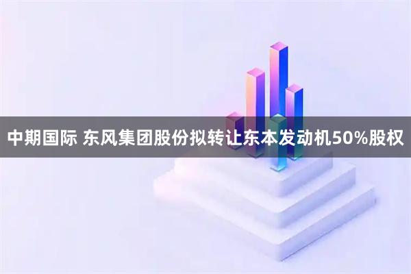 中期国际 东风集团股份拟转让东本发动机50%股权