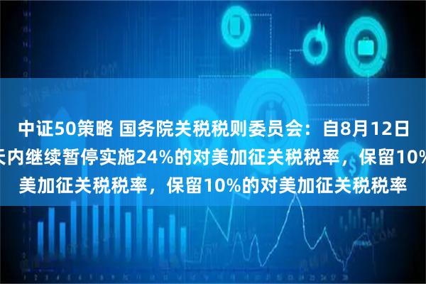 中证50策略 国务院关税税则委员会：自8月12日12时01分起，在90天内继续暂停实施24%的对美加征关税税率，保留10%的对美加征关税税率