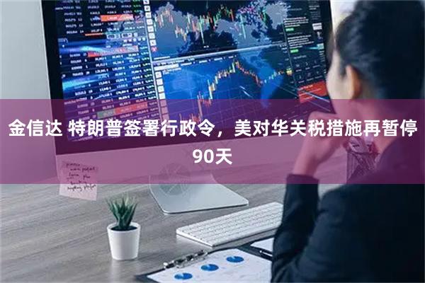 金信达 特朗普签署行政令，美对华关税措施再暂停90天