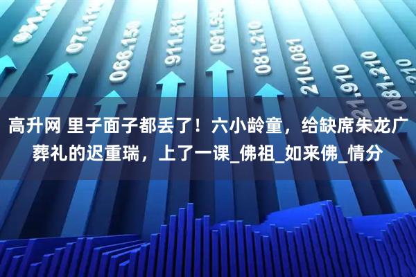 高升网 里子面子都丢了！六小龄童，给缺席朱龙广葬礼的迟重瑞，上了一课_佛祖_如来佛_情分