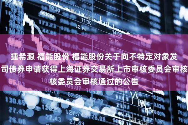 捷希源 福能股份 福能股份关于向不特定对象发行可转换公司债券申请获得上海证券交易所上市审核委员会审核通过的公告