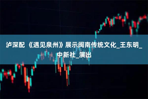 泸深配 《遇见泉州》展示闽南传统文化_王东明_中新社_演出