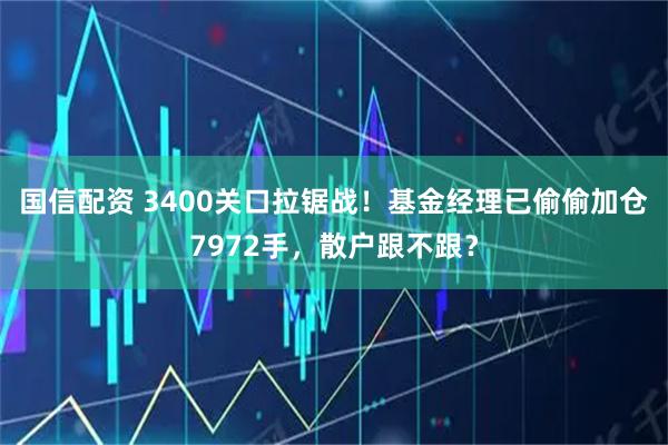 国信配资 3400关口拉锯战!基金经理已偷偷加仓7972手,散户跟不跟?