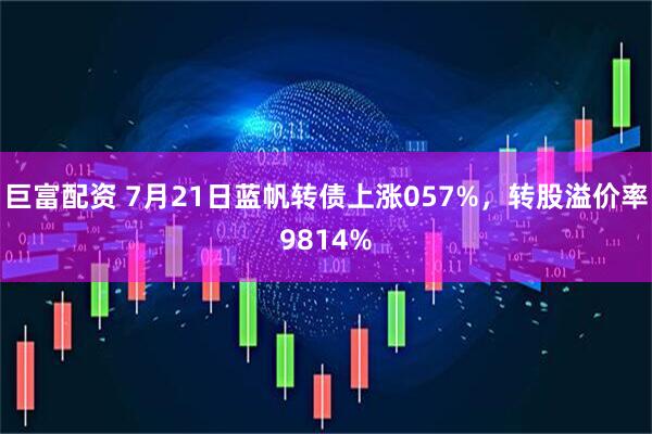 巨富配资 7月21日蓝帆转债上涨057%,转股溢价率9814%