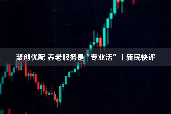 聚创优配 养老服务是“专业活”丨新民快评
