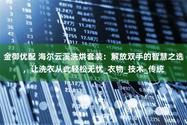 金御优配 海尔云溪洗烘套装：解放双手的智慧之选，让洗衣从此轻松无忧_衣物_技术_传统