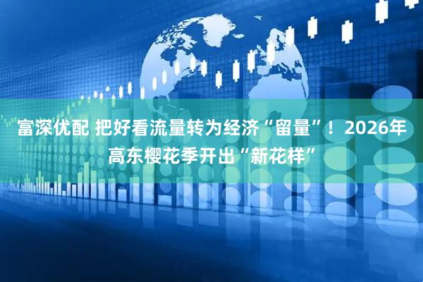 富深优配 把好看流量转为经济“留量”！2026年高东樱花季开出“新花样”