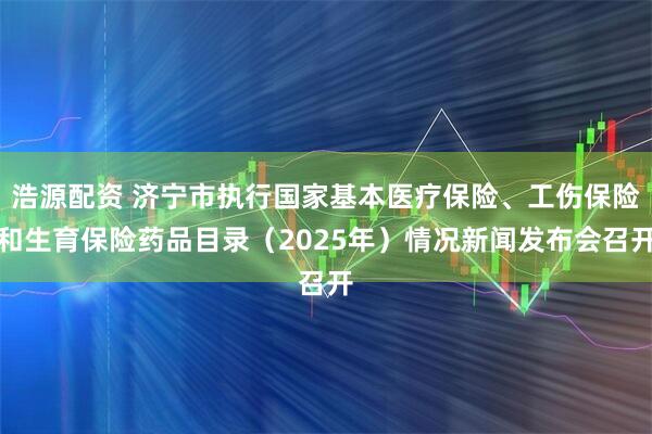 浩源配资 济宁市执行国家基本医疗保险、工伤保险和生育保险药品目录（2025年）情况新闻发布会召开