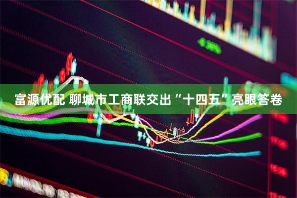 富源优配 聊城市工商联交出“十四五”亮眼答卷