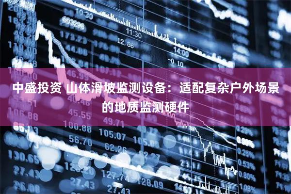 中盛投资 山体滑坡监测设备：适配复杂户外场景的地质监测硬件
