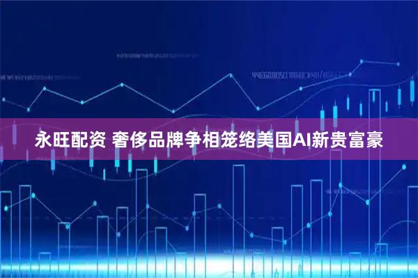 永旺配资 奢侈品牌争相笼络美国AI新贵富豪