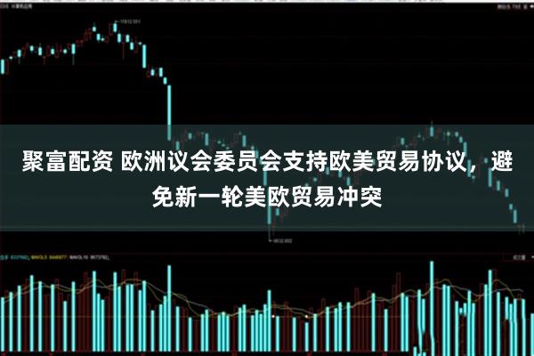 聚富配资 欧洲议会委员会支持欧美贸易协议，避免新一轮美欧贸易冲突