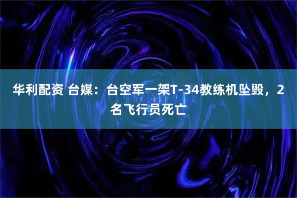 华利配资 台媒：台空军一架T-34教练机坠毁，2名飞行员死亡