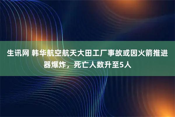 生讯网 韩华航空航天大田工厂事故或因火箭推进器爆炸，死亡人数升至5人