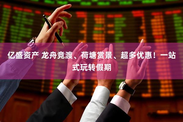 亿盛资产 龙舟竞渡、荷塘赏景、超多优惠！一站式玩转假期