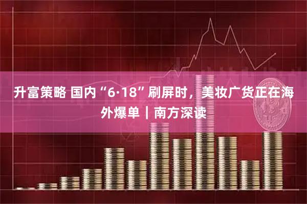 升富策略 国内“6·18”刷屏时，美妆广货正在海外爆单｜南方深读