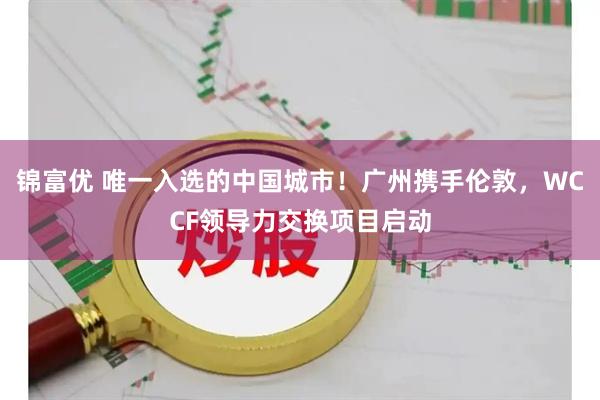锦富优 唯一入选的中国城市！广州携手伦敦，WCCF领导力交换项目启动