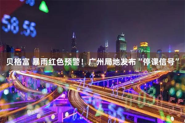贝格富 暴雨红色预警！广州局地发布“停课信号”