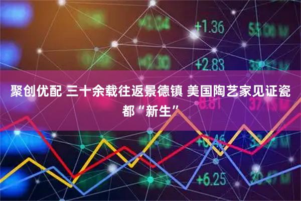 聚创优配 三十余载往返景德镇 美国陶艺家见证瓷都“新生”