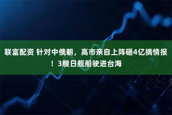 联富配资 针对中俄朝，高市亲自上阵砸4亿搞情报！3艘日舰船驶进台海