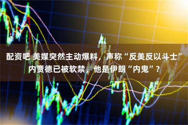 配资吧 美媒突然主动爆料，声称“反美反以斗士”内贾德已被软禁，他是伊朗“内鬼”？