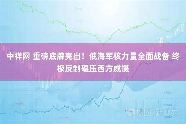 中祥网 重磅底牌亮出！俄海军核力量全面战备 终极反制碾压西方威慑