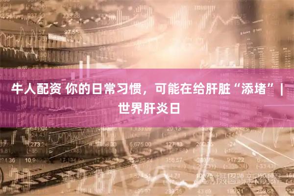 牛人配资 你的日常习惯，可能在给肝脏“添堵” | 世界肝炎日