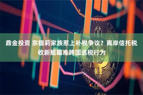 鼎金投资 宗馥莉家族惹上补税争议？离岸信托税收新规瞄准跨国逃税行为