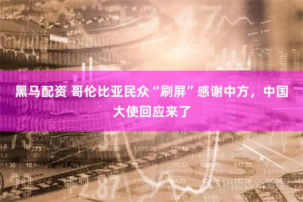 黑马配资 哥伦比亚民众“刷屏”感谢中方，中国大使回应来了