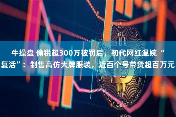 牛操盘 偷税超300万被罚后，初代网红温婉 “复活”：制售高仿大牌服装，近百个号带货超百万元