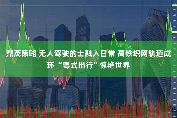 鼎茂策略 无人驾驶的士融入日常 高铁织网轨道成环 “粤式出行”惊艳世界