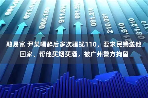 融易富 尹某喝醉后多次骚扰110，要求民警送他回家、帮他买烟买酒，被广州警方拘留