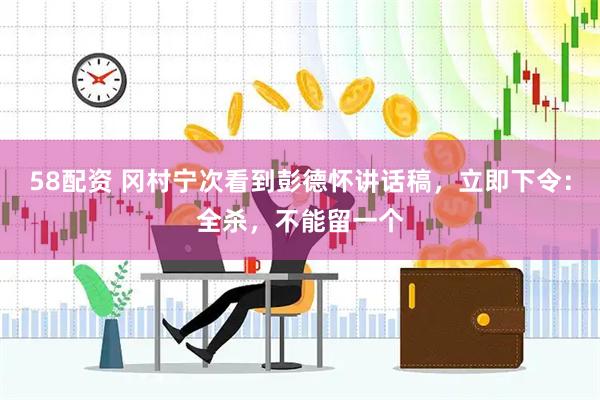 58配资 冈村宁次看到彭德怀讲话稿，立即下令：全杀，不能留一个