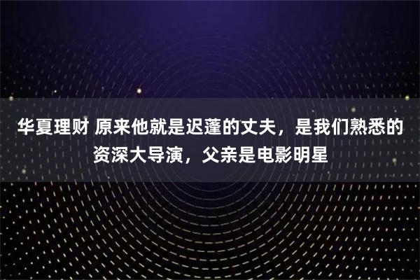 华夏理财 原来他就是迟蓬的丈夫，是我们熟悉的资深大导演，父亲是电影明星